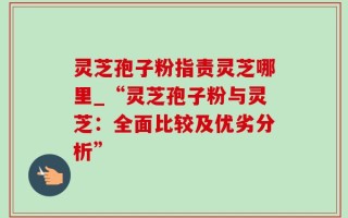 灵芝孢子粉指责灵芝哪里_“灵芝孢子粉与灵芝：全面比较及优劣分析”