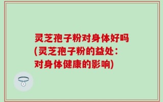 灵芝孢子粉对身体好吗(灵芝孢子粉的益处：对身体健康的影响)