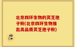 北京四环生物的灵芝孢子粉(北京四环生物推出高品质灵芝孢子粉)
