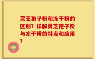 灵芝孢子粉和冻干粉的区别？详解灵芝孢子粉与冻干粉的特点和应用？