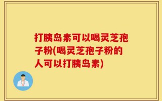 打胰岛素可以喝灵芝孢子粉(喝灵芝孢子粉的人可以打胰岛素)