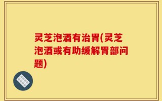 灵芝泡酒有治胃(灵芝泡酒或有助缓解胃部问题)