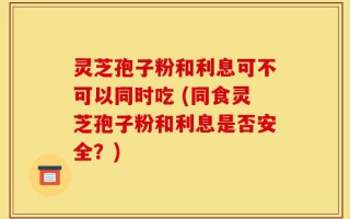 灵芝孢子粉和利息可不可以同时吃 (同食灵芝孢子粉和利息是否安全？)