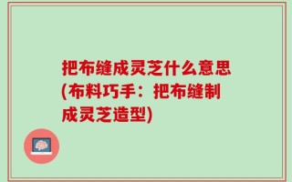 把布缝成灵芝什么意思(布料巧手：把布缝制成灵芝造型)