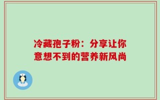 冷藏孢子粉：分享让你意想不到的营养新风尚