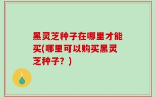 黑灵芝种子在哪里才能买(哪里可以购买黑灵芝种子？)