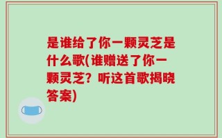 是谁给了你一颗灵芝是什么歌(谁赠送了你一颗灵芝？听这首歌揭晓答案)