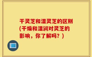 干灵芝和湿灵芝的区别(干燥和湿润对灵芝的影响，你了解吗？)
