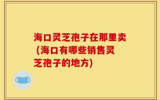 海口灵芝孢子在那里卖 (海口有哪些销售灵芝孢子的地方)