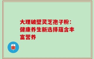 大理破壁灵芝孢子粉：健康养生新选择蕴含丰富营养