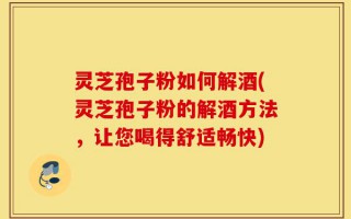 灵芝孢子粉如何解酒(灵芝孢子粉的解酒方法，让您喝得舒适畅快)