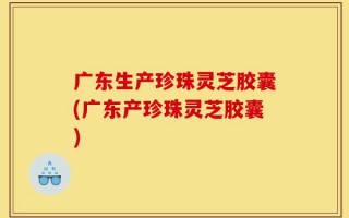 广东生产珍珠灵芝胶囊(广东产珍珠灵芝胶囊)