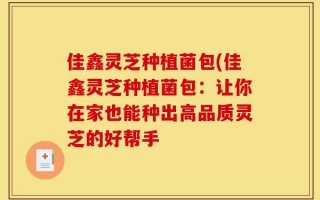 佳鑫灵芝种植菌包(佳鑫灵芝种植菌包：让你在家也能种出高品质灵芝的好帮手
