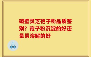 破壁灵芝孢子粉品质鉴别？孢子粉沉淀的好还是易溶解的好