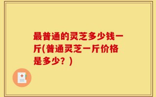 最普通的灵芝多少钱一斤(普通灵芝一斤价格是多少？)