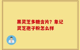 黑灵芝多糖含片？象记灵芝孢子粉怎么样