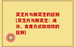 灵芝片与鲜灵芝的区别(灵芝片与鲜灵芝：成分、食用方式和功效的区别)