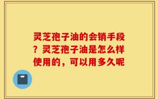 灵芝孢子油的会销手段？灵芝孢子油是怎么样使用的，可以用多久呢
