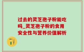 过去的灵芝孢子粉能吃吗_灵芝孢子粉的食用安全性与营养价值解析