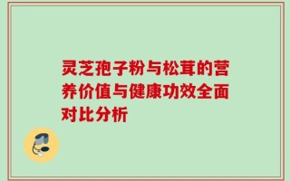 灵芝孢子粉与松茸的营养价值与健康功效全面对比分析
