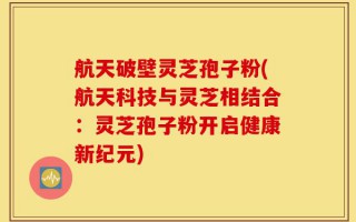 航天破壁灵芝孢子粉(航天科技与灵芝相结合：灵芝孢子粉开启健康新纪元)
