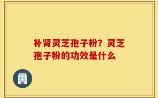 补肾灵芝孢子粉？灵芝孢子粉的功效是什么