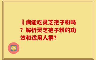 沒病能吃灵芝孢子粉吗？解析灵芝孢子粉的功效和适用人群？