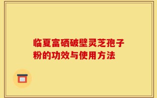 临夏富硒破壁灵芝孢子粉的功效与使用方法