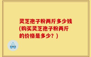 灵芝孢子粉两斤多少钱(购买灵芝孢子粉两斤的价格是多少？)