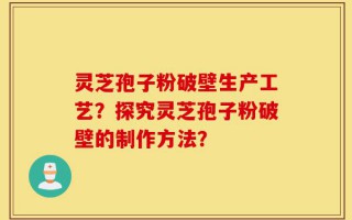 灵芝孢子粉破壁生产工艺？探究灵芝孢子粉破壁的制作方法？