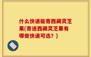 什么快递能寄西藏灵芝果(寄送西藏灵芝果有哪些快递可选？)