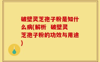 破壁灵芝孢子粉是知什么病(解析  破壁灵芝孢子粉的功效与用途)