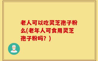 老人可以吃灵芝孢子粉么(老年人可食用灵芝孢子粉吗？)