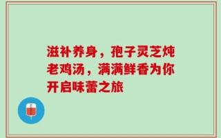 滋补养身，孢子灵芝炖老鸡汤，满满鲜香为你开启味蕾之旅