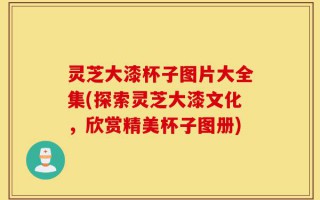 灵芝大漆杯子图片大全集(探索灵芝大漆文化，欣赏精美杯子图册)