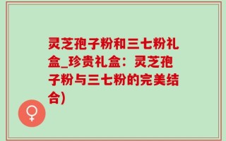 灵芝孢子粉和三七粉礼盒_珍贵礼盒：灵芝孢子粉与三七粉的完美结合)