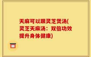天麻可以跟灵芝煲汤(灵芝天麻汤：双倍功效提升身体健康)