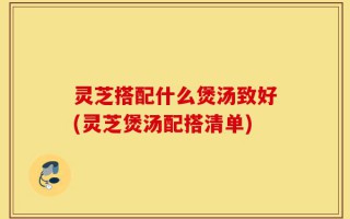 灵芝搭配什么煲汤致好(灵芝煲汤配搭清单)