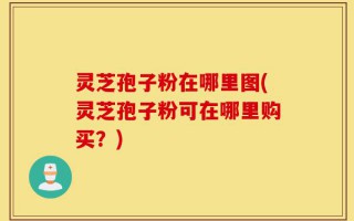 灵芝孢子粉在哪里图(灵芝孢子粉可在哪里购买？)