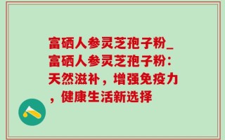 富硒人参灵芝孢子粉_富硒人参灵芝孢子粉：天然滋补，增强免疫力，健康生活新选择