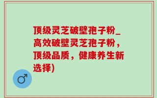顶级灵芝破壁孢子粉_高效破壁灵芝孢子粉，顶级品质，健康养生新选择)