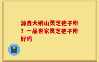 源自大别山灵芝孢子粉？一品世家灵芝孢子粉好吗