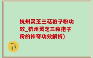 杭州灵芝三萜孢子粉功效_杭州灵芝三萜孢子粉的神奇功效解析)