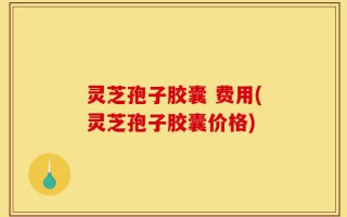 灵芝孢子胶囊 费用(灵芝孢子胶囊价格)