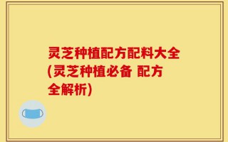 灵芝种植配方配料大全(灵芝种植必备 配方全解析)