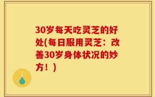 30岁每天吃灵芝的好处(每日服用灵芝：改善30岁身体状况的妙方！)