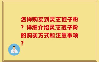 怎样购买到灵芝孢子粉？详细介绍灵芝孢子粉的购买方式和注意事项？