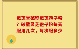 灵芝堂破壁灵芝孢子粉？破壁灵芝孢子粉每天服用几次，每次服多少