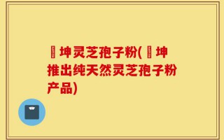 喆坤灵芝孢子粉(喆坤推出纯天然灵芝孢子粉产品)