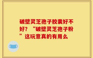 破壁灵芝孢子胶囊好不好？“破壁灵芝孢子粉”这玩意真的有用么